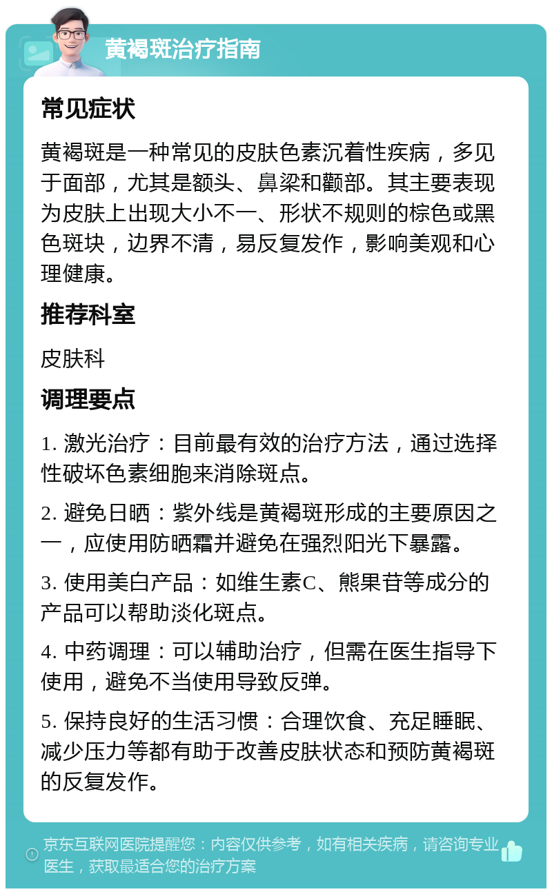 黄褐斑治疗指南 常见症状 黄褐斑是一种常见的皮肤色素沉着性疾病，多见于面部，尤其是额头、鼻梁和颧部。其主要表现为皮肤上出现大小不一、形状不规则的棕色或黑色斑块，边界不清，易反复发作，影响美观和心理健康。 推荐科室 皮肤科 调理要点 1. 激光治疗：目前最有效的治疗方法，通过选择性破坏色素细胞来消除斑点。 2. 避免日晒：紫外线是黄褐斑形成的主要原因之一，应使用防晒霜并避免在强烈阳光下暴露。 3. 使用美白产品：如维生素C、熊果苷等成分的产品可以帮助淡化斑点。 4. 中药调理：可以辅助治疗，但需在医生指导下使用，避免不当使用导致反弹。 5. 保持良好的生活习惯：合理饮食、充足睡眠、减少压力等都有助于改善皮肤状态和预防黄褐斑的反复发作。