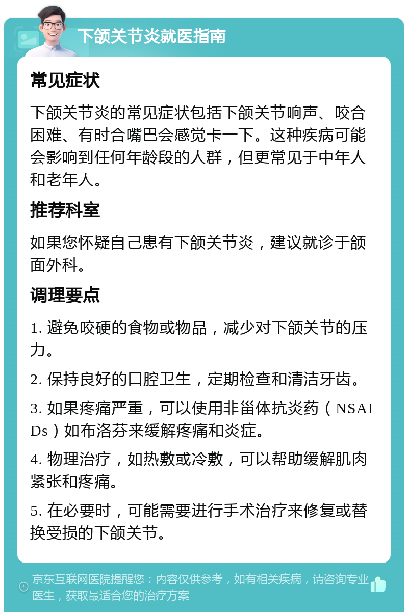 下颌关节炎就医指南 常见症状 下颌关节炎的常见症状包括下颌关节响声、咬合困难、有时合嘴巴会感觉卡一下。这种疾病可能会影响到任何年龄段的人群，但更常见于中年人和老年人。 推荐科室 如果您怀疑自己患有下颌关节炎，建议就诊于颌面外科。 调理要点 1. 避免咬硬的食物或物品，减少对下颌关节的压力。 2. 保持良好的口腔卫生，定期检查和清洁牙齿。 3. 如果疼痛严重，可以使用非甾体抗炎药（NSAIDs）如布洛芬来缓解疼痛和炎症。 4. 物理治疗，如热敷或冷敷，可以帮助缓解肌肉紧张和疼痛。 5. 在必要时，可能需要进行手术治疗来修复或替换受损的下颌关节。