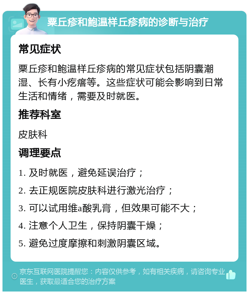 粟丘疹和鲍温样丘疹病的诊断与治疗 常见症状 粟丘疹和鲍温样丘疹病的常见症状包括阴囊潮湿、长有小疙瘩等。这些症状可能会影响到日常生活和情绪，需要及时就医。 推荐科室 皮肤科 调理要点 1. 及时就医，避免延误治疗； 2. 去正规医院皮肤科进行激光治疗； 3. 可以试用维a酸乳膏，但效果可能不大； 4. 注意个人卫生，保持阴囊干燥； 5. 避免过度摩擦和刺激阴囊区域。