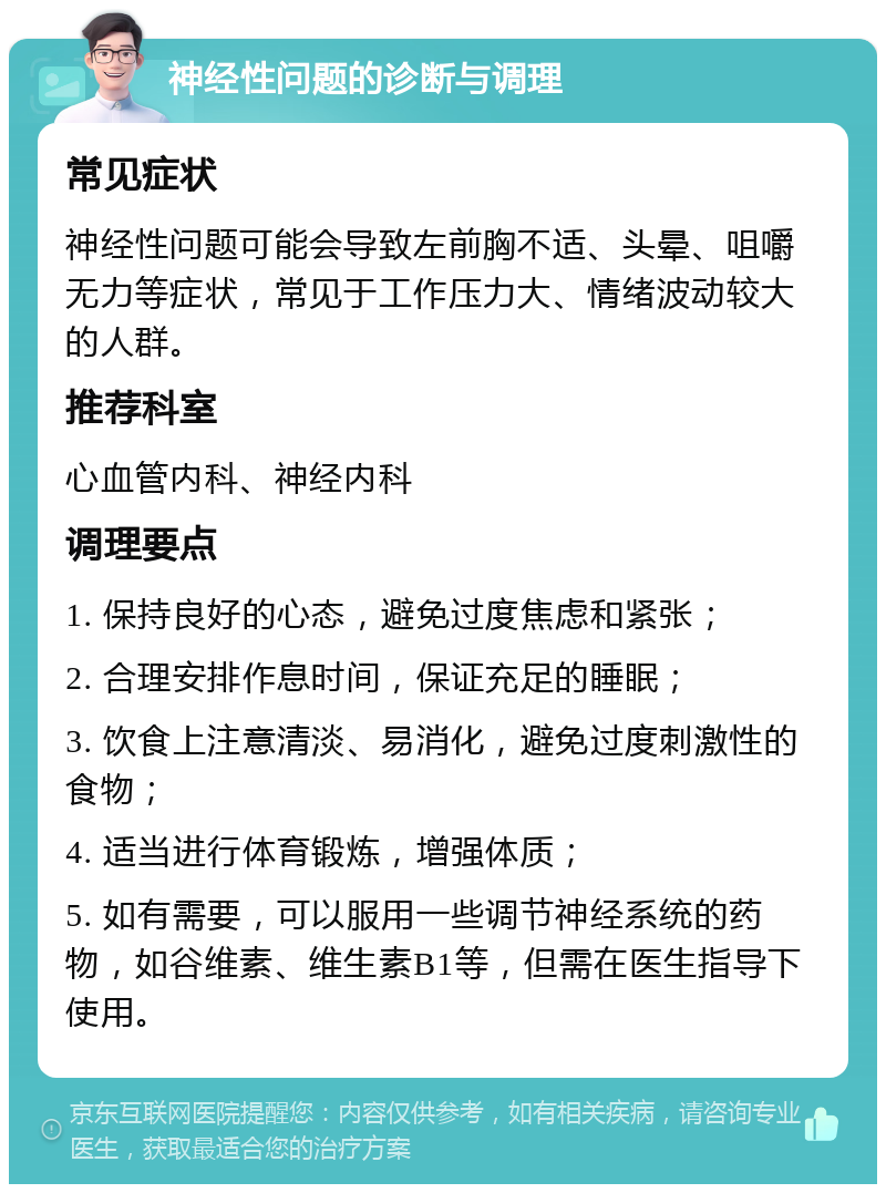 神经性问题的诊断与调理 常见症状 神经性问题可能会导致左前胸不适、头晕、咀嚼无力等症状，常见于工作压力大、情绪波动较大的人群。 推荐科室 心血管内科、神经内科 调理要点 1. 保持良好的心态，避免过度焦虑和紧张； 2. 合理安排作息时间，保证充足的睡眠； 3. 饮食上注意清淡、易消化，避免过度刺激性的食物； 4. 适当进行体育锻炼，增强体质； 5. 如有需要，可以服用一些调节神经系统的药物，如谷维素、维生素B1等，但需在医生指导下使用。