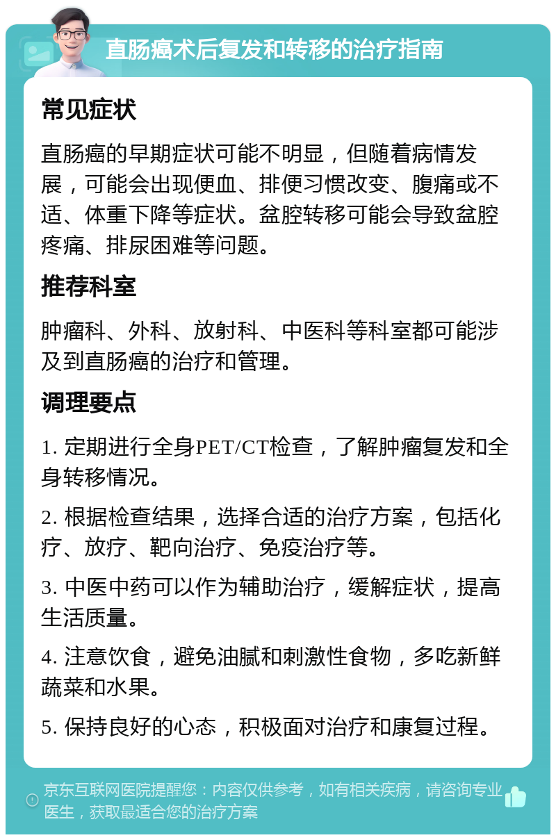 直肠癌术后复发和转移的治疗指南 常见症状 直肠癌的早期症状可能不明显，但随着病情发展，可能会出现便血、排便习惯改变、腹痛或不适、体重下降等症状。盆腔转移可能会导致盆腔疼痛、排尿困难等问题。 推荐科室 肿瘤科、外科、放射科、中医科等科室都可能涉及到直肠癌的治疗和管理。 调理要点 1. 定期进行全身PET/CT检查，了解肿瘤复发和全身转移情况。 2. 根据检查结果，选择合适的治疗方案，包括化疗、放疗、靶向治疗、免疫治疗等。 3. 中医中药可以作为辅助治疗，缓解症状，提高生活质量。 4. 注意饮食，避免油腻和刺激性食物，多吃新鲜蔬菜和水果。 5. 保持良好的心态，积极面对治疗和康复过程。