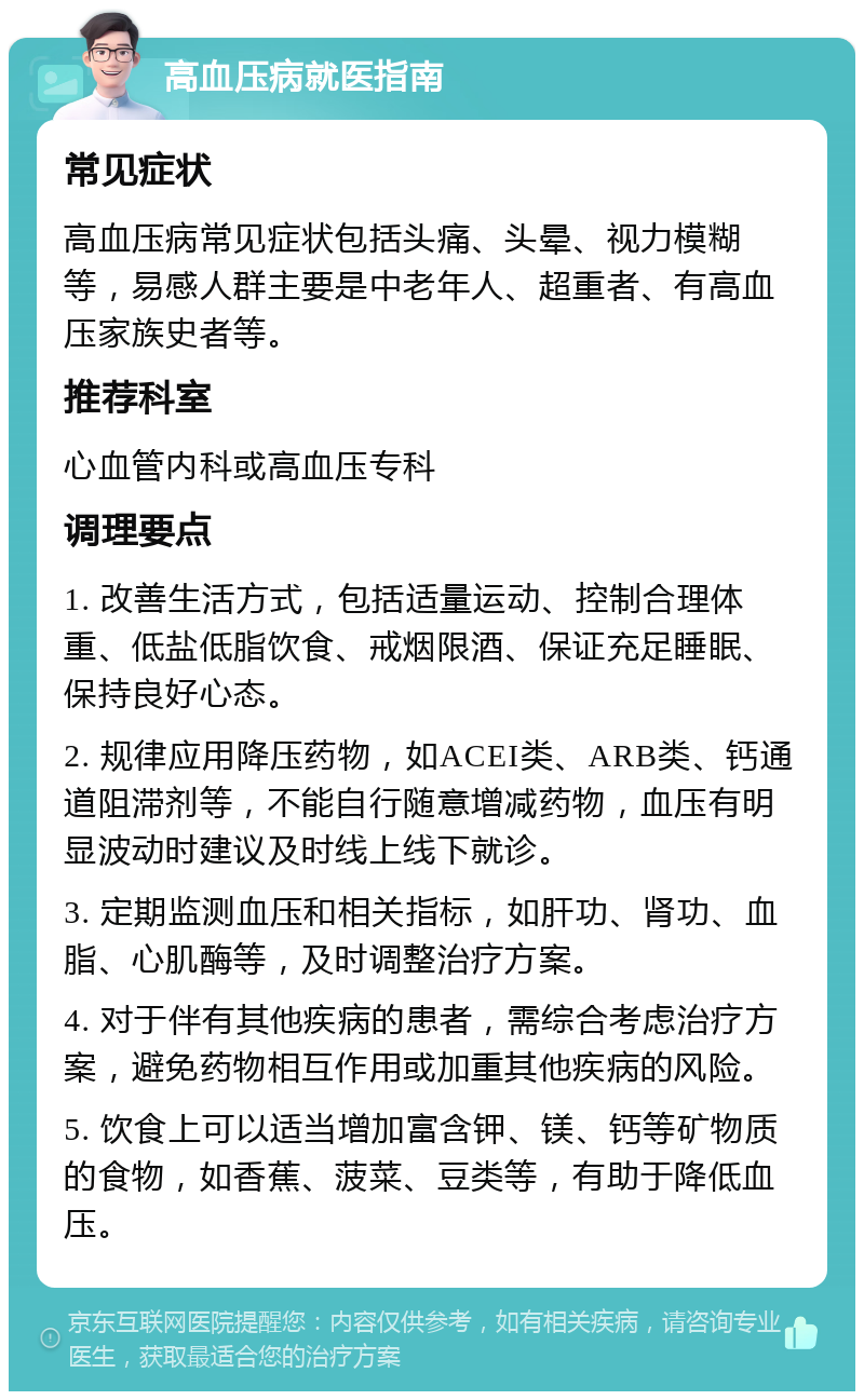 高血压病就医指南 常见症状 高血压病常见症状包括头痛、头晕、视力模糊等，易感人群主要是中老年人、超重者、有高血压家族史者等。 推荐科室 心血管内科或高血压专科 调理要点 1. 改善生活方式，包括适量运动、控制合理体重、低盐低脂饮食、戒烟限酒、保证充足睡眠、保持良好心态。 2. 规律应用降压药物，如ACEI类、ARB类、钙通道阻滞剂等，不能自行随意增减药物，血压有明显波动时建议及时线上线下就诊。 3. 定期监测血压和相关指标，如肝功、肾功、血脂、心肌酶等，及时调整治疗方案。 4. 对于伴有其他疾病的患者，需综合考虑治疗方案，避免药物相互作用或加重其他疾病的风险。 5. 饮食上可以适当增加富含钾、镁、钙等矿物质的食物，如香蕉、菠菜、豆类等，有助于降低血压。