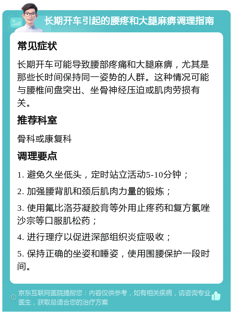 长期开车引起的腰疼和大腿麻痹调理指南 常见症状 长期开车可能导致腰部疼痛和大腿麻痹，尤其是那些长时间保持同一姿势的人群。这种情况可能与腰椎间盘突出、坐骨神经压迫或肌肉劳损有关。 推荐科室 骨科或康复科 调理要点 1. 避免久坐低头，定时站立活动5-10分钟； 2. 加强腰背肌和颈后肌肉力量的锻炼； 3. 使用氟比洛芬凝胶膏等外用止疼药和复方氯唑沙宗等口服肌松药； 4. 进行理疗以促进深部组织炎症吸收； 5. 保持正确的坐姿和睡姿，使用围腰保护一段时间。