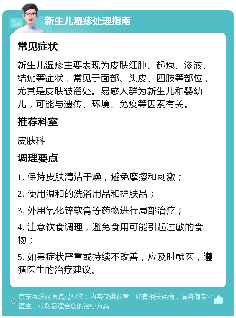 新生儿湿疹处理指南 常见症状 新生儿湿疹主要表现为皮肤红肿、起疱、渗液、结痂等症状，常见于面部、头皮、四肢等部位，尤其是皮肤皱褶处。易感人群为新生儿和婴幼儿，可能与遗传、环境、免疫等因素有关。 推荐科室 皮肤科 调理要点 1. 保持皮肤清洁干燥，避免摩擦和刺激； 2. 使用温和的洗浴用品和护肤品； 3. 外用氧化锌软膏等药物进行局部治疗； 4. 注意饮食调理，避免食用可能引起过敏的食物； 5. 如果症状严重或持续不改善，应及时就医，遵循医生的治疗建议。