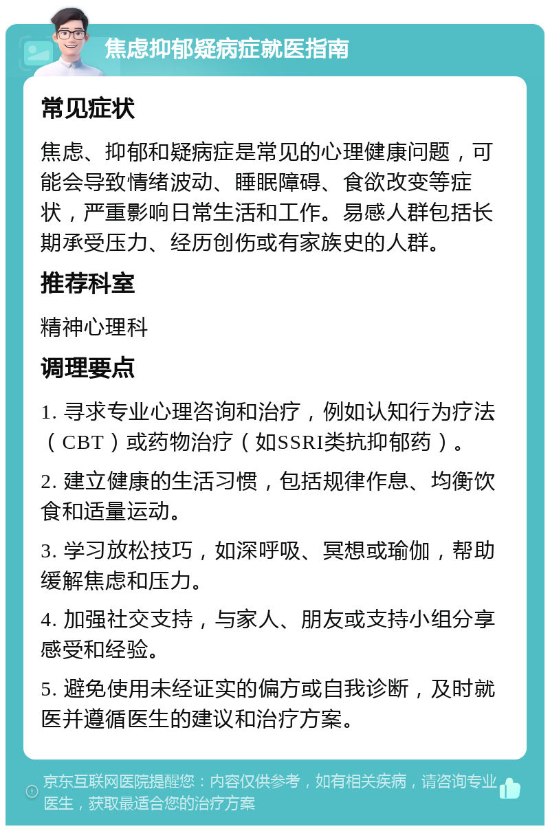 焦虑抑郁疑病症就医指南 常见症状 焦虑、抑郁和疑病症是常见的心理健康问题，可能会导致情绪波动、睡眠障碍、食欲改变等症状，严重影响日常生活和工作。易感人群包括长期承受压力、经历创伤或有家族史的人群。 推荐科室 精神心理科 调理要点 1. 寻求专业心理咨询和治疗，例如认知行为疗法（CBT）或药物治疗（如SSRI类抗抑郁药）。 2. 建立健康的生活习惯，包括规律作息、均衡饮食和适量运动。 3. 学习放松技巧，如深呼吸、冥想或瑜伽，帮助缓解焦虑和压力。 4. 加强社交支持，与家人、朋友或支持小组分享感受和经验。 5. 避免使用未经证实的偏方或自我诊断，及时就医并遵循医生的建议和治疗方案。