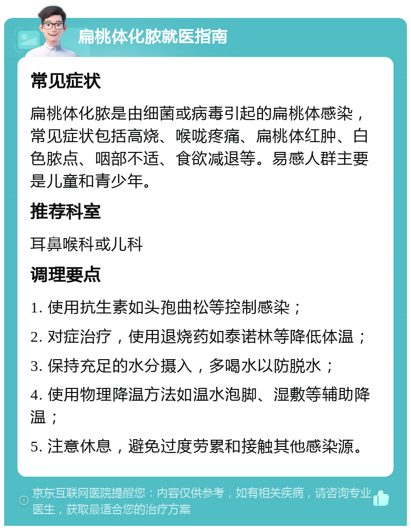 扁桃体化脓就医指南 常见症状 扁桃体化脓是由细菌或病毒引起的扁桃体感染，常见症状包括高烧、喉咙疼痛、扁桃体红肿、白色脓点、咽部不适、食欲减退等。易感人群主要是儿童和青少年。 推荐科室 耳鼻喉科或儿科 调理要点 1. 使用抗生素如头孢曲松等控制感染； 2. 对症治疗，使用退烧药如泰诺林等降低体温； 3. 保持充足的水分摄入，多喝水以防脱水； 4. 使用物理降温方法如温水泡脚、湿敷等辅助降温； 5. 注意休息，避免过度劳累和接触其他感染源。