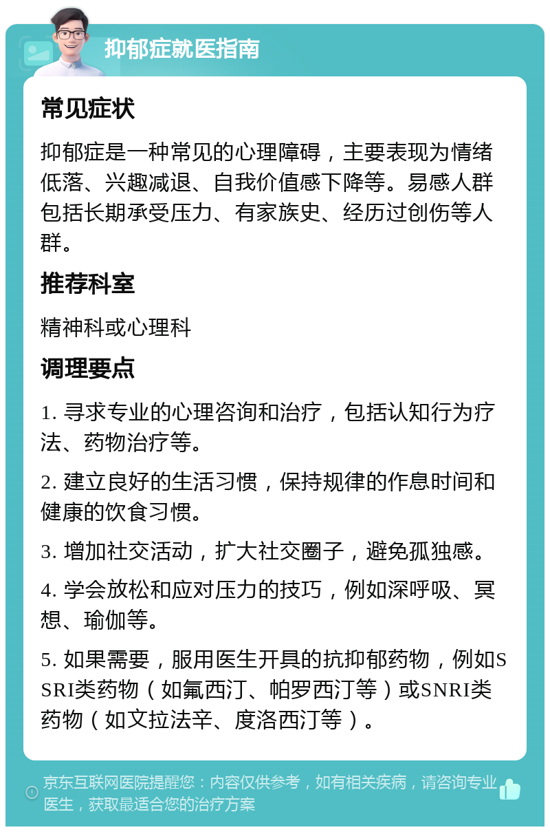 抑郁症就医指南 常见症状 抑郁症是一种常见的心理障碍，主要表现为情绪低落、兴趣减退、自我价值感下降等。易感人群包括长期承受压力、有家族史、经历过创伤等人群。 推荐科室 精神科或心理科 调理要点 1. 寻求专业的心理咨询和治疗，包括认知行为疗法、药物治疗等。 2. 建立良好的生活习惯，保持规律的作息时间和健康的饮食习惯。 3. 增加社交活动，扩大社交圈子，避免孤独感。 4. 学会放松和应对压力的技巧，例如深呼吸、冥想、瑜伽等。 5. 如果需要，服用医生开具的抗抑郁药物，例如SSRI类药物（如氟西汀、帕罗西汀等）或SNRI类药物（如文拉法辛、度洛西汀等）。