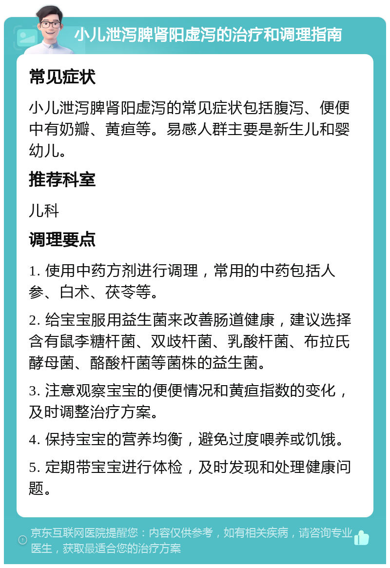 小儿泄泻脾肾阳虚泻的治疗和调理指南 常见症状 小儿泄泻脾肾阳虚泻的常见症状包括腹泻、便便中有奶瓣、黄疸等。易感人群主要是新生儿和婴幼儿。 推荐科室 儿科 调理要点 1. 使用中药方剂进行调理，常用的中药包括人参、白术、茯苓等。 2. 给宝宝服用益生菌来改善肠道健康，建议选择含有鼠李糖杆菌、双歧杆菌、乳酸杆菌、布拉氏酵母菌、酪酸杆菌等菌株的益生菌。 3. 注意观察宝宝的便便情况和黄疸指数的变化，及时调整治疗方案。 4. 保持宝宝的营养均衡，避免过度喂养或饥饿。 5. 定期带宝宝进行体检，及时发现和处理健康问题。