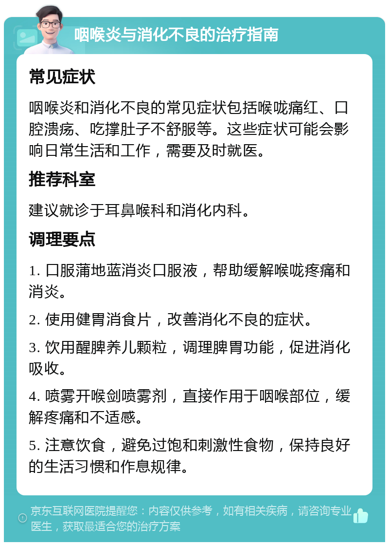 咽喉炎与消化不良的治疗指南 常见症状 咽喉炎和消化不良的常见症状包括喉咙痛红、口腔溃疡、吃撑肚子不舒服等。这些症状可能会影响日常生活和工作，需要及时就医。 推荐科室 建议就诊于耳鼻喉科和消化内科。 调理要点 1. 口服蒲地蓝消炎口服液，帮助缓解喉咙疼痛和消炎。 2. 使用健胃消食片，改善消化不良的症状。 3. 饮用醒脾养儿颗粒，调理脾胃功能，促进消化吸收。 4. 喷雾开喉剑喷雾剂，直接作用于咽喉部位，缓解疼痛和不适感。 5. 注意饮食，避免过饱和刺激性食物，保持良好的生活习惯和作息规律。