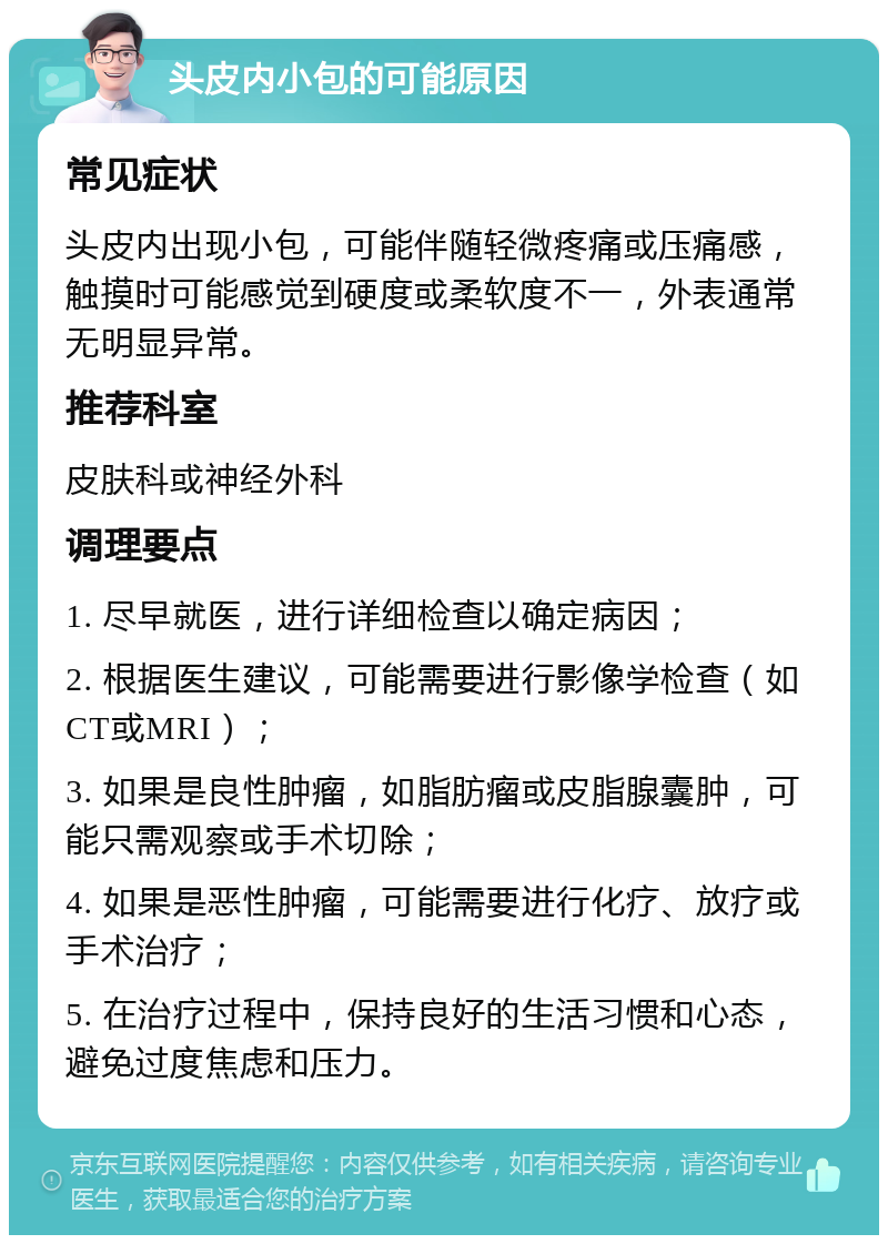 头皮内小包的可能原因 常见症状 头皮内出现小包，可能伴随轻微疼痛或压痛感，触摸时可能感觉到硬度或柔软度不一，外表通常无明显异常。 推荐科室 皮肤科或神经外科 调理要点 1. 尽早就医，进行详细检查以确定病因； 2. 根据医生建议，可能需要进行影像学检查（如CT或MRI）； 3. 如果是良性肿瘤，如脂肪瘤或皮脂腺囊肿，可能只需观察或手术切除； 4. 如果是恶性肿瘤，可能需要进行化疗、放疗或手术治疗； 5. 在治疗过程中，保持良好的生活习惯和心态，避免过度焦虑和压力。