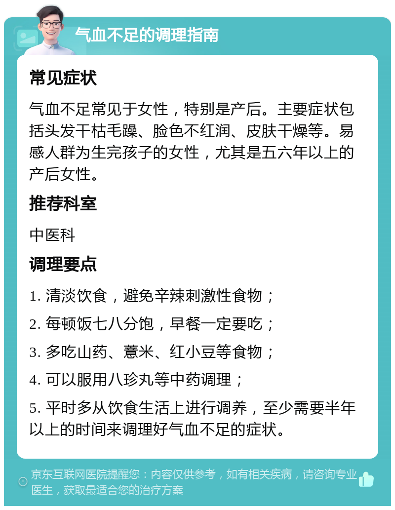 气血不足的调理指南 常见症状 气血不足常见于女性，特别是产后。主要症状包括头发干枯毛躁、脸色不红润、皮肤干燥等。易感人群为生完孩子的女性，尤其是五六年以上的产后女性。 推荐科室 中医科 调理要点 1. 清淡饮食，避免辛辣刺激性食物； 2. 每顿饭七八分饱，早餐一定要吃； 3. 多吃山药、薏米、红小豆等食物； 4. 可以服用八珍丸等中药调理； 5. 平时多从饮食生活上进行调养，至少需要半年以上的时间来调理好气血不足的症状。