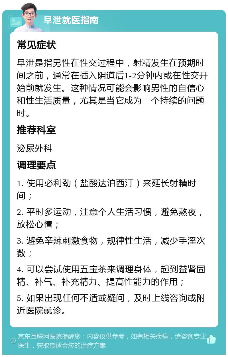 早泄就医指南 常见症状 早泄是指男性在性交过程中，射精发生在预期时间之前，通常在插入阴道后1-2分钟内或在性交开始前就发生。这种情况可能会影响男性的自信心和性生活质量，尤其是当它成为一个持续的问题时。 推荐科室 泌尿外科 调理要点 1. 使用必利劲（盐酸达泊西汀）来延长射精时间； 2. 平时多运动，注意个人生活习惯，避免熬夜，放松心情； 3. 避免辛辣刺激食物，规律性生活，减少手淫次数； 4. 可以尝试使用五宝茶来调理身体，起到益肾固精、补气、补充精力、提高性能力的作用； 5. 如果出现任何不适或疑问，及时上线咨询或附近医院就诊。