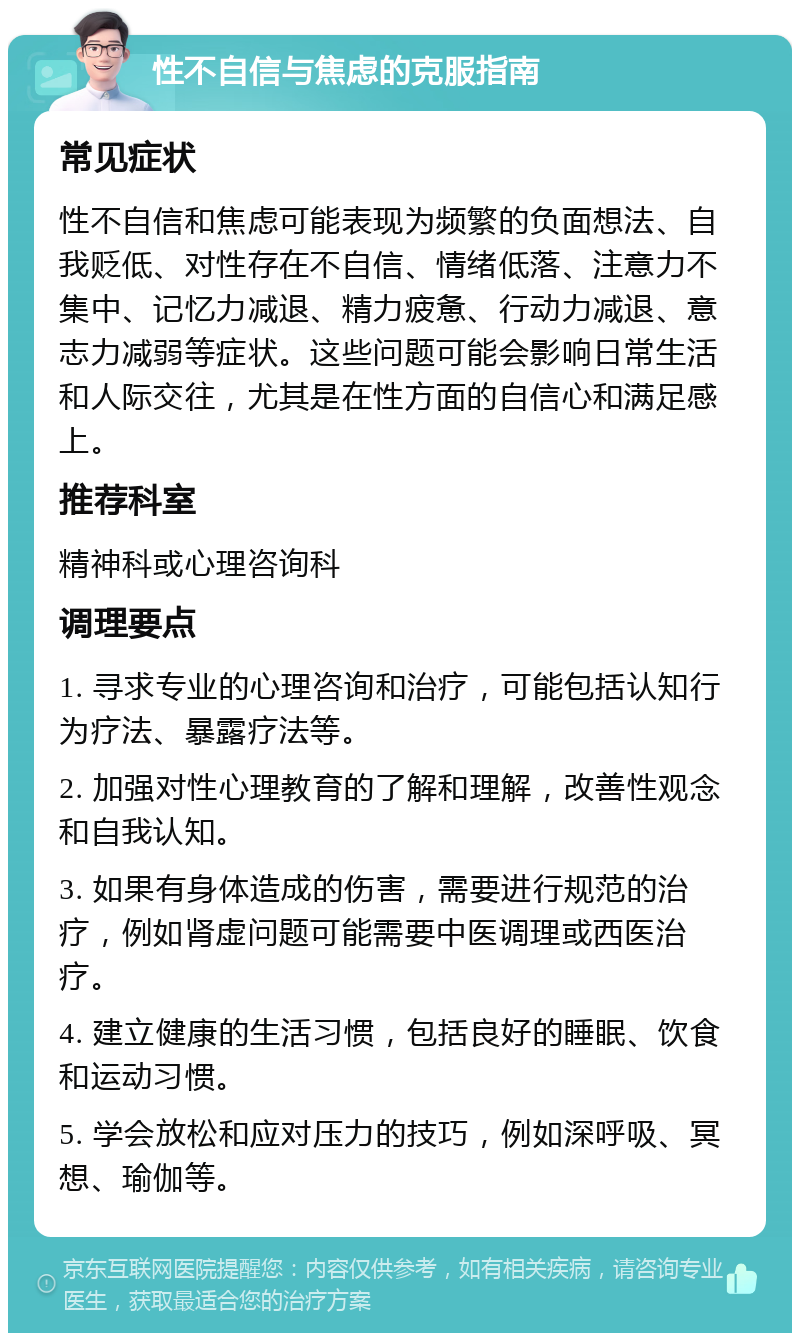 性不自信与焦虑的克服指南 常见症状 性不自信和焦虑可能表现为频繁的负面想法、自我贬低、对性存在不自信、情绪低落、注意力不集中、记忆力减退、精力疲惫、行动力减退、意志力减弱等症状。这些问题可能会影响日常生活和人际交往，尤其是在性方面的自信心和满足感上。 推荐科室 精神科或心理咨询科 调理要点 1. 寻求专业的心理咨询和治疗，可能包括认知行为疗法、暴露疗法等。 2. 加强对性心理教育的了解和理解，改善性观念和自我认知。 3. 如果有身体造成的伤害，需要进行规范的治疗，例如肾虚问题可能需要中医调理或西医治疗。 4. 建立健康的生活习惯，包括良好的睡眠、饮食和运动习惯。 5. 学会放松和应对压力的技巧，例如深呼吸、冥想、瑜伽等。