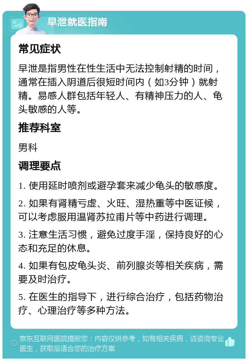 早泄就医指南 常见症状 早泄是指男性在性生活中无法控制射精的时间，通常在插入阴道后很短时间内（如3分钟）就射精。易感人群包括年轻人、有精神压力的人、龟头敏感的人等。 推荐科室 男科 调理要点 1. 使用延时喷剂或避孕套来减少龟头的敏感度。 2. 如果有肾精亏虚、火旺、湿热重等中医证候，可以考虑服用温肾苏拉甫片等中药进行调理。 3. 注意生活习惯，避免过度手淫，保持良好的心态和充足的休息。 4. 如果有包皮龟头炎、前列腺炎等相关疾病，需要及时治疗。 5. 在医生的指导下，进行综合治疗，包括药物治疗、心理治疗等多种方法。