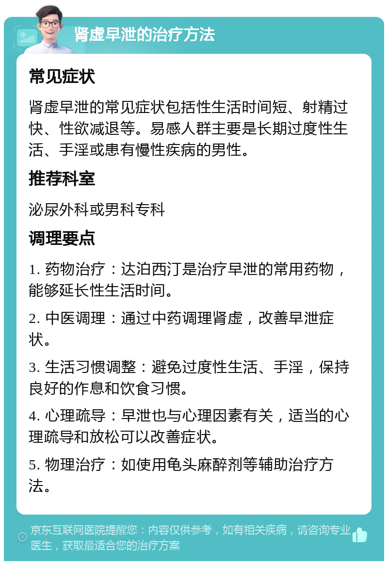 肾虚早泄的治疗方法 常见症状 肾虚早泄的常见症状包括性生活时间短、射精过快、性欲减退等。易感人群主要是长期过度性生活、手淫或患有慢性疾病的男性。 推荐科室 泌尿外科或男科专科 调理要点 1. 药物治疗：达泊西汀是治疗早泄的常用药物，能够延长性生活时间。 2. 中医调理：通过中药调理肾虚，改善早泄症状。 3. 生活习惯调整：避免过度性生活、手淫，保持良好的作息和饮食习惯。 4. 心理疏导：早泄也与心理因素有关，适当的心理疏导和放松可以改善症状。 5. 物理治疗：如使用龟头麻醉剂等辅助治疗方法。