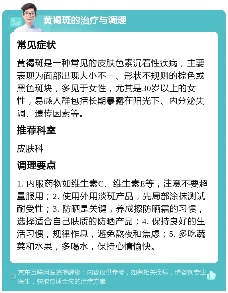 黄褐斑的治疗与调理 常见症状 黄褐斑是一种常见的皮肤色素沉着性疾病，主要表现为面部出现大小不一、形状不规则的棕色或黑色斑块，多见于女性，尤其是30岁以上的女性，易感人群包括长期暴露在阳光下、内分泌失调、遗传因素等。 推荐科室 皮肤科 调理要点 1. 内服药物如维生素C、维生素E等，注意不要超量服用；2. 使用外用淡斑产品，先局部涂抹测试耐受性；3. 防晒是关键，养成擦防晒霜的习惯，选择适合自己肤质的防晒产品；4. 保持良好的生活习惯，规律作息，避免熬夜和焦虑；5. 多吃蔬菜和水果，多喝水，保持心情愉快。