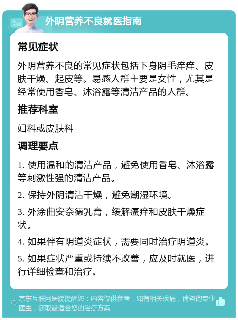 外阴营养不良就医指南 常见症状 外阴营养不良的常见症状包括下身阴毛痒痒、皮肤干燥、起皮等。易感人群主要是女性，尤其是经常使用香皂、沐浴露等清洁产品的人群。 推荐科室 妇科或皮肤科 调理要点 1. 使用温和的清洁产品，避免使用香皂、沐浴露等刺激性强的清洁产品。 2. 保持外阴清洁干燥，避免潮湿环境。 3. 外涂曲安奈德乳膏，缓解瘙痒和皮肤干燥症状。 4. 如果伴有阴道炎症状，需要同时治疗阴道炎。 5. 如果症状严重或持续不改善，应及时就医，进行详细检查和治疗。