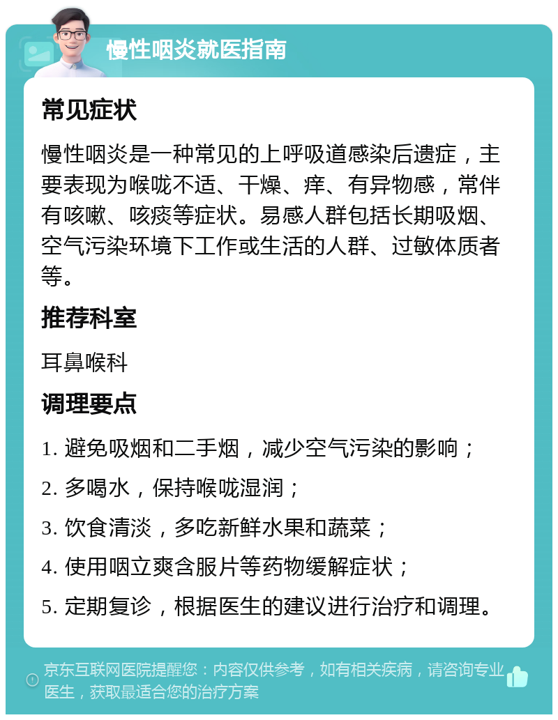 慢性咽炎就医指南 常见症状 慢性咽炎是一种常见的上呼吸道感染后遗症，主要表现为喉咙不适、干燥、痒、有异物感，常伴有咳嗽、咳痰等症状。易感人群包括长期吸烟、空气污染环境下工作或生活的人群、过敏体质者等。 推荐科室 耳鼻喉科 调理要点 1. 避免吸烟和二手烟，减少空气污染的影响； 2. 多喝水，保持喉咙湿润； 3. 饮食清淡，多吃新鲜水果和蔬菜； 4. 使用咽立爽含服片等药物缓解症状； 5. 定期复诊，根据医生的建议进行治疗和调理。