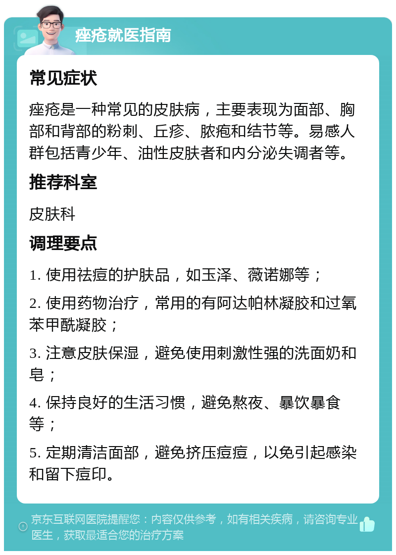 痤疮就医指南 常见症状 痤疮是一种常见的皮肤病，主要表现为面部、胸部和背部的粉刺、丘疹、脓疱和结节等。易感人群包括青少年、油性皮肤者和内分泌失调者等。 推荐科室 皮肤科 调理要点 1. 使用祛痘的护肤品，如玉泽、薇诺娜等； 2. 使用药物治疗，常用的有阿达帕林凝胶和过氧苯甲酰凝胶； 3. 注意皮肤保湿，避免使用刺激性强的洗面奶和皂； 4. 保持良好的生活习惯，避免熬夜、暴饮暴食等； 5. 定期清洁面部，避免挤压痘痘，以免引起感染和留下痘印。