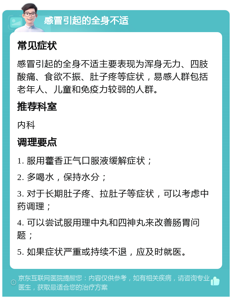 感冒引起的全身不适 常见症状 感冒引起的全身不适主要表现为浑身无力、四肢酸痛、食欲不振、肚子疼等症状，易感人群包括老年人、儿童和免疫力较弱的人群。 推荐科室 内科 调理要点 1. 服用藿香正气口服液缓解症状； 2. 多喝水，保持水分； 3. 对于长期肚子疼、拉肚子等症状，可以考虑中药调理； 4. 可以尝试服用理中丸和四神丸来改善肠胃问题； 5. 如果症状严重或持续不退，应及时就医。