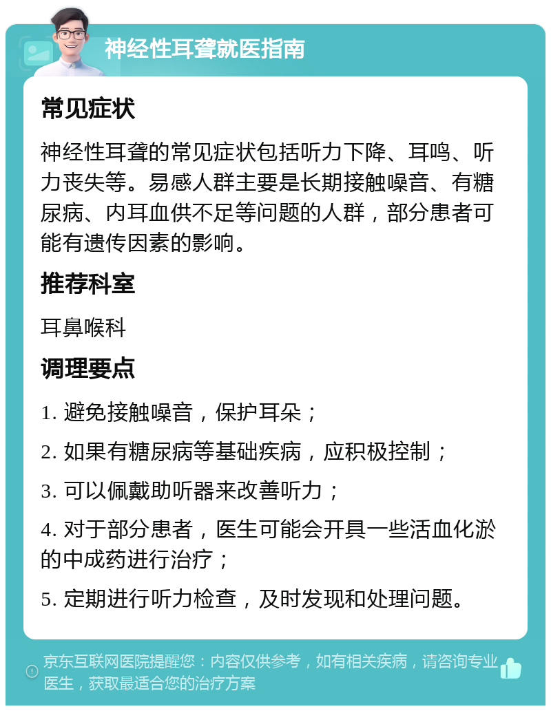 神经性耳聋就医指南 常见症状 神经性耳聋的常见症状包括听力下降、耳鸣、听力丧失等。易感人群主要是长期接触噪音、有糖尿病、内耳血供不足等问题的人群，部分患者可能有遗传因素的影响。 推荐科室 耳鼻喉科 调理要点 1. 避免接触噪音，保护耳朵； 2. 如果有糖尿病等基础疾病，应积极控制； 3. 可以佩戴助听器来改善听力； 4. 对于部分患者，医生可能会开具一些活血化淤的中成药进行治疗； 5. 定期进行听力检查，及时发现和处理问题。