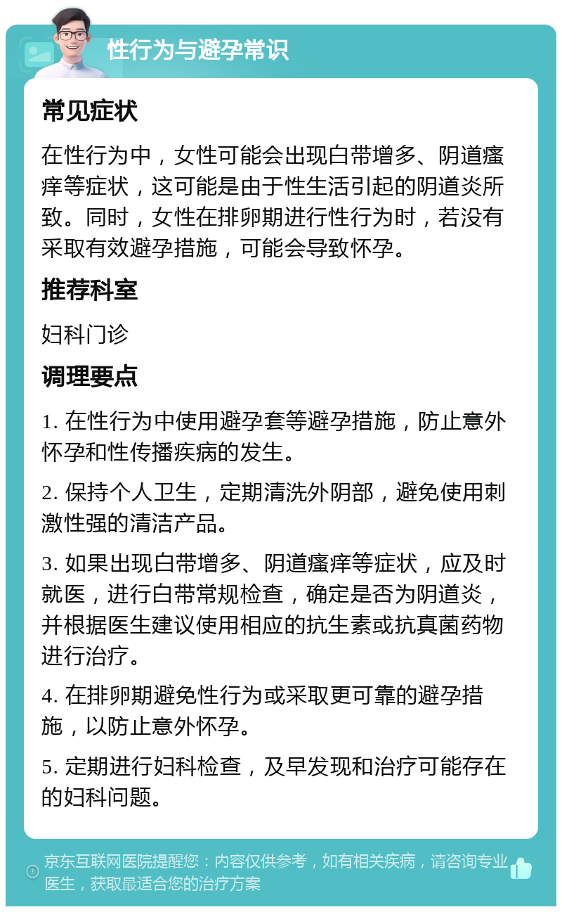 性行为与避孕常识 常见症状 在性行为中，女性可能会出现白带增多、阴道瘙痒等症状，这可能是由于性生活引起的阴道炎所致。同时，女性在排卵期进行性行为时，若没有采取有效避孕措施，可能会导致怀孕。 推荐科室 妇科门诊 调理要点 1. 在性行为中使用避孕套等避孕措施，防止意外怀孕和性传播疾病的发生。 2. 保持个人卫生，定期清洗外阴部，避免使用刺激性强的清洁产品。 3. 如果出现白带增多、阴道瘙痒等症状，应及时就医，进行白带常规检查，确定是否为阴道炎，并根据医生建议使用相应的抗生素或抗真菌药物进行治疗。 4. 在排卵期避免性行为或采取更可靠的避孕措施，以防止意外怀孕。 5. 定期进行妇科检查，及早发现和治疗可能存在的妇科问题。