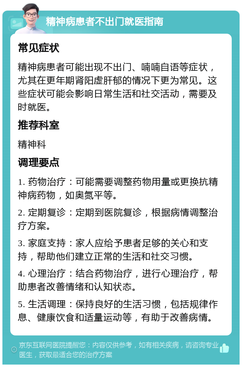 精神病患者不出门就医指南 常见症状 精神病患者可能出现不出门、喃喃自语等症状，尤其在更年期肾阳虚肝郁的情况下更为常见。这些症状可能会影响日常生活和社交活动，需要及时就医。 推荐科室 精神科 调理要点 1. 药物治疗：可能需要调整药物用量或更换抗精神病药物，如奥氮平等。 2. 定期复诊：定期到医院复诊，根据病情调整治疗方案。 3. 家庭支持：家人应给予患者足够的关心和支持，帮助他们建立正常的生活和社交习惯。 4. 心理治疗：结合药物治疗，进行心理治疗，帮助患者改善情绪和认知状态。 5. 生活调理：保持良好的生活习惯，包括规律作息、健康饮食和适量运动等，有助于改善病情。