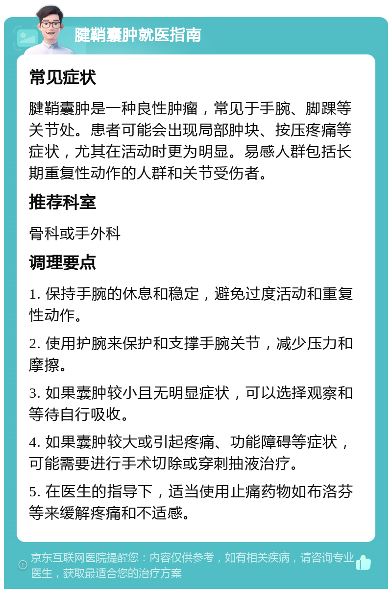 腱鞘囊肿就医指南 常见症状 腱鞘囊肿是一种良性肿瘤，常见于手腕、脚踝等关节处。患者可能会出现局部肿块、按压疼痛等症状，尤其在活动时更为明显。易感人群包括长期重复性动作的人群和关节受伤者。 推荐科室 骨科或手外科 调理要点 1. 保持手腕的休息和稳定，避免过度活动和重复性动作。 2. 使用护腕来保护和支撑手腕关节，减少压力和摩擦。 3. 如果囊肿较小且无明显症状，可以选择观察和等待自行吸收。 4. 如果囊肿较大或引起疼痛、功能障碍等症状，可能需要进行手术切除或穿刺抽液治疗。 5. 在医生的指导下，适当使用止痛药物如布洛芬等来缓解疼痛和不适感。