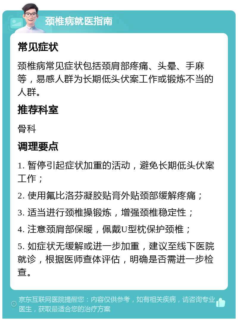 颈椎病就医指南 常见症状 颈椎病常见症状包括颈肩部疼痛、头晕、手麻等，易感人群为长期低头伏案工作或锻炼不当的人群。 推荐科室 骨科 调理要点 1. 暂停引起症状加重的活动，避免长期低头伏案工作； 2. 使用氟比洛芬凝胶贴膏外贴颈部缓解疼痛； 3. 适当进行颈椎操锻炼，增强颈椎稳定性； 4. 注意颈肩部保暖，佩戴U型枕保护颈椎； 5. 如症状无缓解或进一步加重，建议至线下医院就诊，根据医师查体评估，明确是否需进一步检查。