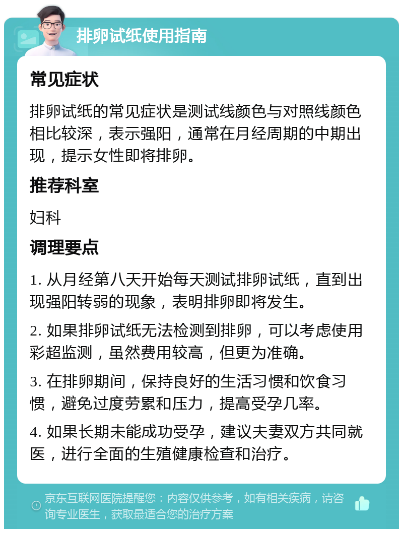 排卵试纸使用指南 常见症状 排卵试纸的常见症状是测试线颜色与对照线颜色相比较深，表示强阳，通常在月经周期的中期出现，提示女性即将排卵。 推荐科室 妇科 调理要点 1. 从月经第八天开始每天测试排卵试纸，直到出现强阳转弱的现象，表明排卵即将发生。 2. 如果排卵试纸无法检测到排卵，可以考虑使用彩超监测，虽然费用较高，但更为准确。 3. 在排卵期间，保持良好的生活习惯和饮食习惯，避免过度劳累和压力，提高受孕几率。 4. 如果长期未能成功受孕，建议夫妻双方共同就医，进行全面的生殖健康检查和治疗。