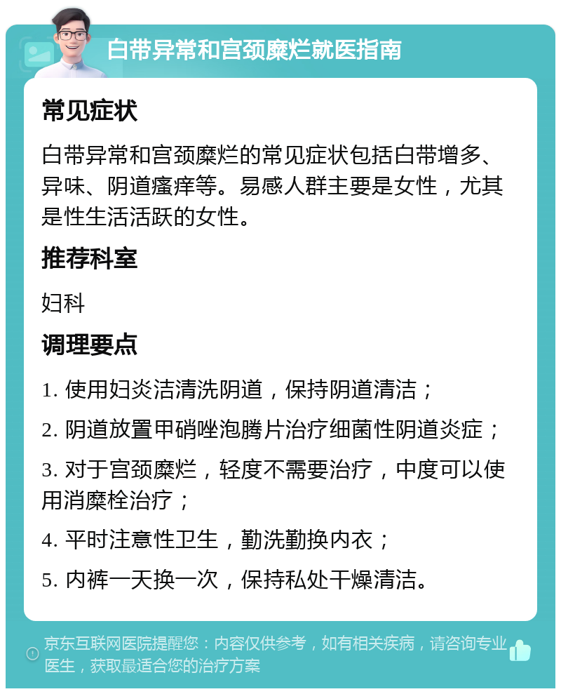 白带异常和宫颈糜烂就医指南 常见症状 白带异常和宫颈糜烂的常见症状包括白带增多、异味、阴道瘙痒等。易感人群主要是女性，尤其是性生活活跃的女性。 推荐科室 妇科 调理要点 1. 使用妇炎洁清洗阴道，保持阴道清洁； 2. 阴道放置甲硝唑泡腾片治疗细菌性阴道炎症； 3. 对于宫颈糜烂，轻度不需要治疗，中度可以使用消糜栓治疗； 4. 平时注意性卫生，勤洗勤换内衣； 5. 内裤一天换一次，保持私处干燥清洁。