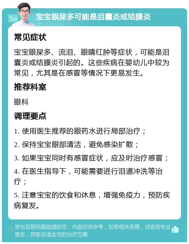 宝宝眼屎多可能是泪囊炎或结膜炎 常见症状 宝宝眼屎多、流泪、眼睛红肿等症状，可能是泪囊炎或结膜炎引起的。这些疾病在婴幼儿中较为常见，尤其是在感冒等情况下更易发生。 推荐科室 眼科 调理要点 1. 使用医生推荐的眼药水进行局部治疗； 2. 保持宝宝眼部清洁，避免感染扩散； 3. 如果宝宝同时有感冒症状，应及时治疗感冒； 4. 在医生指导下，可能需要进行泪道冲洗等治疗； 5. 注意宝宝的饮食和休息，增强免疫力，预防疾病复发。