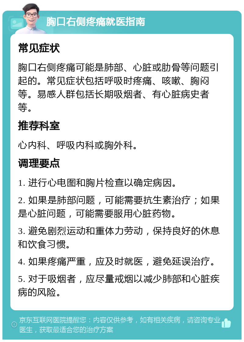 胸口右侧疼痛就医指南 常见症状 胸口右侧疼痛可能是肺部、心脏或肋骨等问题引起的。常见症状包括呼吸时疼痛、咳嗽、胸闷等。易感人群包括长期吸烟者、有心脏病史者等。 推荐科室 心内科、呼吸内科或胸外科。 调理要点 1. 进行心电图和胸片检查以确定病因。 2. 如果是肺部问题，可能需要抗生素治疗；如果是心脏问题，可能需要服用心脏药物。 3. 避免剧烈运动和重体力劳动，保持良好的休息和饮食习惯。 4. 如果疼痛严重，应及时就医，避免延误治疗。 5. 对于吸烟者，应尽量戒烟以减少肺部和心脏疾病的风险。