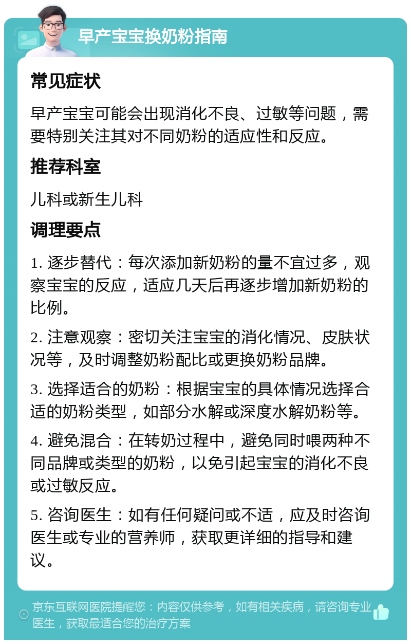 早产宝宝换奶粉指南 常见症状 早产宝宝可能会出现消化不良、过敏等问题，需要特别关注其对不同奶粉的适应性和反应。 推荐科室 儿科或新生儿科 调理要点 1. 逐步替代：每次添加新奶粉的量不宜过多，观察宝宝的反应，适应几天后再逐步增加新奶粉的比例。 2. 注意观察：密切关注宝宝的消化情况、皮肤状况等，及时调整奶粉配比或更换奶粉品牌。 3. 选择适合的奶粉：根据宝宝的具体情况选择合适的奶粉类型，如部分水解或深度水解奶粉等。 4. 避免混合：在转奶过程中，避免同时喂两种不同品牌或类型的奶粉，以免引起宝宝的消化不良或过敏反应。 5. 咨询医生：如有任何疑问或不适，应及时咨询医生或专业的营养师，获取更详细的指导和建议。