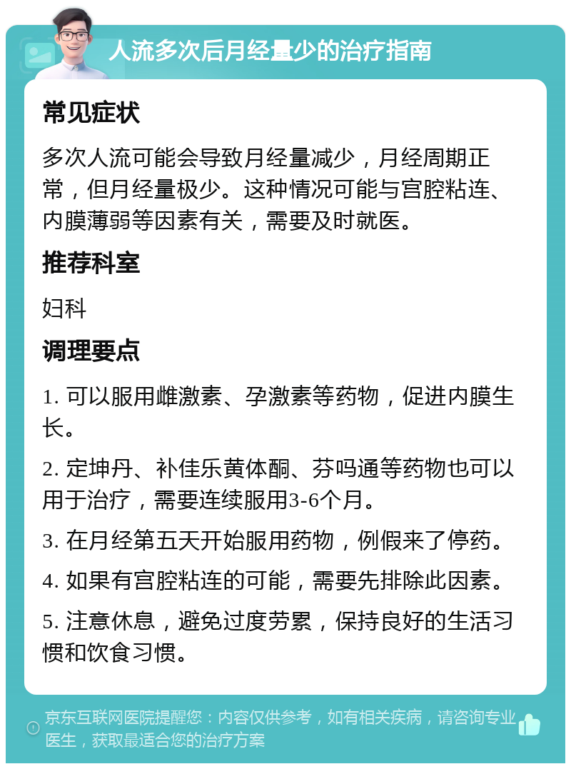 人流多次后月经量少的治疗指南 常见症状 多次人流可能会导致月经量减少，月经周期正常，但月经量极少。这种情况可能与宫腔粘连、内膜薄弱等因素有关，需要及时就医。 推荐科室 妇科 调理要点 1. 可以服用雌激素、孕激素等药物，促进内膜生长。 2. 定坤丹、补佳乐黄体酮、芬吗通等药物也可以用于治疗，需要连续服用3-6个月。 3. 在月经第五天开始服用药物，例假来了停药。 4. 如果有宫腔粘连的可能，需要先排除此因素。 5. 注意休息，避免过度劳累，保持良好的生活习惯和饮食习惯。