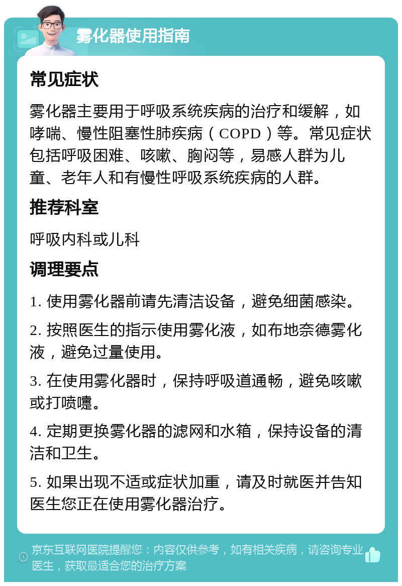 雾化器使用指南 常见症状 雾化器主要用于呼吸系统疾病的治疗和缓解，如哮喘、慢性阻塞性肺疾病（COPD）等。常见症状包括呼吸困难、咳嗽、胸闷等，易感人群为儿童、老年人和有慢性呼吸系统疾病的人群。 推荐科室 呼吸内科或儿科 调理要点 1. 使用雾化器前请先清洁设备，避免细菌感染。 2. 按照医生的指示使用雾化液，如布地奈德雾化液，避免过量使用。 3. 在使用雾化器时，保持呼吸道通畅，避免咳嗽或打喷嚏。 4. 定期更换雾化器的滤网和水箱，保持设备的清洁和卫生。 5. 如果出现不适或症状加重，请及时就医并告知医生您正在使用雾化器治疗。