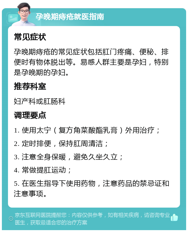 孕晚期痔疮就医指南 常见症状 孕晚期痔疮的常见症状包括肛门疼痛、便秘、排便时有物体脱出等。易感人群主要是孕妇，特别是孕晚期的孕妇。 推荐科室 妇产科或肛肠科 调理要点 1. 使用太宁（复方角菜酸酯乳膏）外用治疗； 2. 定时排便，保持肛周清洁； 3. 注意全身保暖，避免久坐久立； 4. 常做提肛运动； 5. 在医生指导下使用药物，注意药品的禁忌证和注意事项。