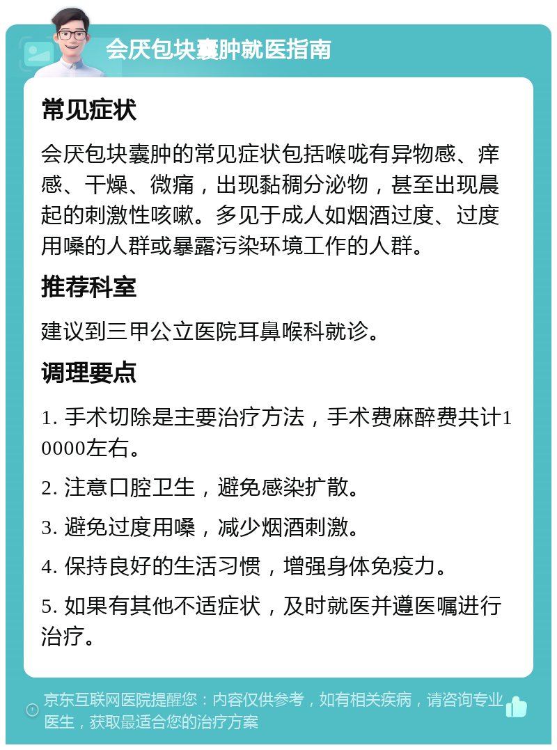 会厌包块囊肿就医指南 常见症状 会厌包块囊肿的常见症状包括喉咙有异物感、痒感、干燥、微痛，出现黏稠分泌物，甚至出现晨起的刺激性咳嗽。多见于成人如烟酒过度、过度用嗓的人群或暴露污染环境工作的人群。 推荐科室 建议到三甲公立医院耳鼻喉科就诊。 调理要点 1. 手术切除是主要治疗方法，手术费麻醉费共计10000左右。 2. 注意口腔卫生，避免感染扩散。 3. 避免过度用嗓，减少烟酒刺激。 4. 保持良好的生活习惯，增强身体免疫力。 5. 如果有其他不适症状，及时就医并遵医嘱进行治疗。