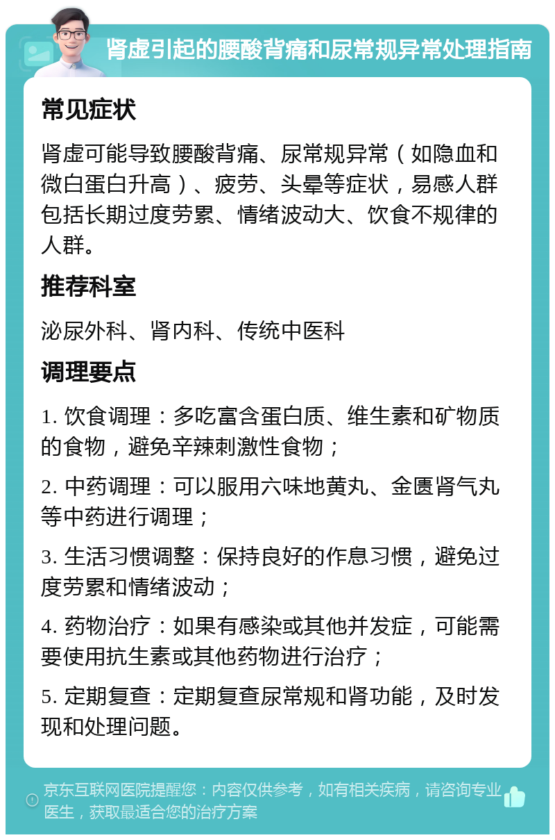 肾虚引起的腰酸背痛和尿常规异常处理指南 常见症状 肾虚可能导致腰酸背痛、尿常规异常（如隐血和微白蛋白升高）、疲劳、头晕等症状，易感人群包括长期过度劳累、情绪波动大、饮食不规律的人群。 推荐科室 泌尿外科、肾内科、传统中医科 调理要点 1. 饮食调理：多吃富含蛋白质、维生素和矿物质的食物，避免辛辣刺激性食物； 2. 中药调理：可以服用六味地黄丸、金匮肾气丸等中药进行调理； 3. 生活习惯调整：保持良好的作息习惯，避免过度劳累和情绪波动； 4. 药物治疗：如果有感染或其他并发症，可能需要使用抗生素或其他药物进行治疗； 5. 定期复查：定期复查尿常规和肾功能，及时发现和处理问题。