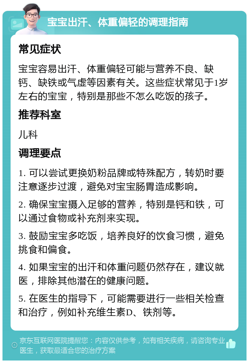 宝宝出汗、体重偏轻的调理指南 常见症状 宝宝容易出汗、体重偏轻可能与营养不良、缺钙、缺铁或气虚等因素有关。这些症状常见于1岁左右的宝宝，特别是那些不怎么吃饭的孩子。 推荐科室 儿科 调理要点 1. 可以尝试更换奶粉品牌或特殊配方，转奶时要注意逐步过渡，避免对宝宝肠胃造成影响。 2. 确保宝宝摄入足够的营养，特别是钙和铁，可以通过食物或补充剂来实现。 3. 鼓励宝宝多吃饭，培养良好的饮食习惯，避免挑食和偏食。 4. 如果宝宝的出汗和体重问题仍然存在，建议就医，排除其他潜在的健康问题。 5. 在医生的指导下，可能需要进行一些相关检查和治疗，例如补充维生素D、铁剂等。