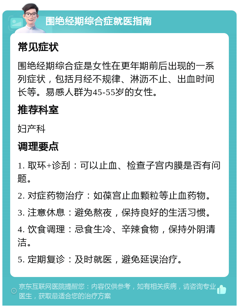 围绝经期综合症就医指南 常见症状 围绝经期综合症是女性在更年期前后出现的一系列症状，包括月经不规律、淋沥不止、出血时间长等。易感人群为45-55岁的女性。 推荐科室 妇产科 调理要点 1. 取环+诊刮：可以止血、检查子宫内膜是否有问题。 2. 对症药物治疗：如葆宫止血颗粒等止血药物。 3. 注意休息：避免熬夜，保持良好的生活习惯。 4. 饮食调理：忌食生冷、辛辣食物，保持外阴清洁。 5. 定期复诊：及时就医，避免延误治疗。