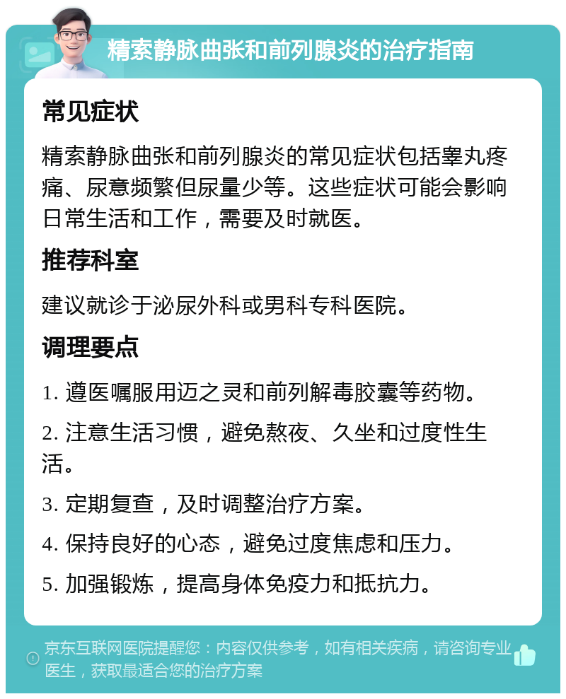 精索静脉曲张和前列腺炎的治疗指南 常见症状 精索静脉曲张和前列腺炎的常见症状包括睾丸疼痛、尿意频繁但尿量少等。这些症状可能会影响日常生活和工作，需要及时就医。 推荐科室 建议就诊于泌尿外科或男科专科医院。 调理要点 1. 遵医嘱服用迈之灵和前列解毒胶囊等药物。 2. 注意生活习惯，避免熬夜、久坐和过度性生活。 3. 定期复查，及时调整治疗方案。 4. 保持良好的心态，避免过度焦虑和压力。 5. 加强锻炼，提高身体免疫力和抵抗力。