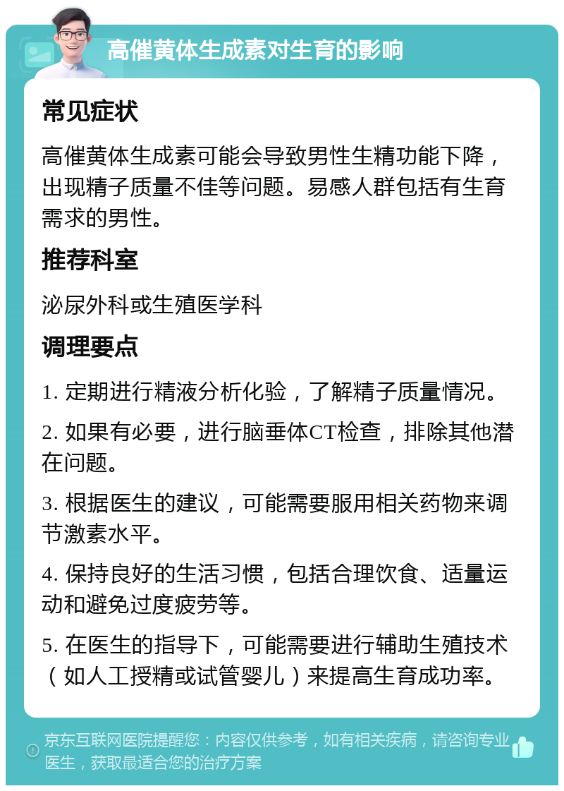 高催黄体生成素对生育的影响 常见症状 高催黄体生成素可能会导致男性生精功能下降，出现精子质量不佳等问题。易感人群包括有生育需求的男性。 推荐科室 泌尿外科或生殖医学科 调理要点 1. 定期进行精液分析化验，了解精子质量情况。 2. 如果有必要，进行脑垂体CT检查，排除其他潜在问题。 3. 根据医生的建议，可能需要服用相关药物来调节激素水平。 4. 保持良好的生活习惯，包括合理饮食、适量运动和避免过度疲劳等。 5. 在医生的指导下，可能需要进行辅助生殖技术（如人工授精或试管婴儿）来提高生育成功率。