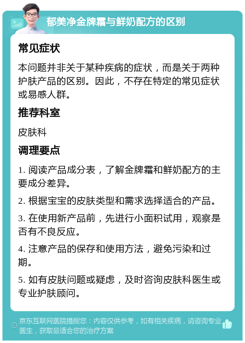 郁美净金牌霜与鲜奶配方的区别 常见症状 本问题并非关于某种疾病的症状，而是关于两种护肤产品的区别。因此，不存在特定的常见症状或易感人群。 推荐科室 皮肤科 调理要点 1. 阅读产品成分表，了解金牌霜和鲜奶配方的主要成分差异。 2. 根据宝宝的皮肤类型和需求选择适合的产品。 3. 在使用新产品前，先进行小面积试用，观察是否有不良反应。 4. 注意产品的保存和使用方法，避免污染和过期。 5. 如有皮肤问题或疑虑，及时咨询皮肤科医生或专业护肤顾问。