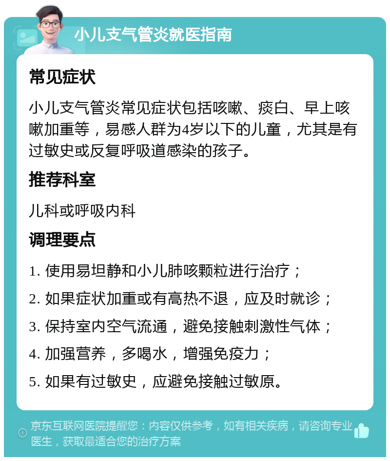 小儿支气管炎就医指南 常见症状 小儿支气管炎常见症状包括咳嗽、痰白、早上咳嗽加重等，易感人群为4岁以下的儿童，尤其是有过敏史或反复呼吸道感染的孩子。 推荐科室 儿科或呼吸内科 调理要点 1. 使用易坦静和小儿肺咳颗粒进行治疗； 2. 如果症状加重或有高热不退，应及时就诊； 3. 保持室内空气流通，避免接触刺激性气体； 4. 加强营养，多喝水，增强免疫力； 5. 如果有过敏史，应避免接触过敏原。