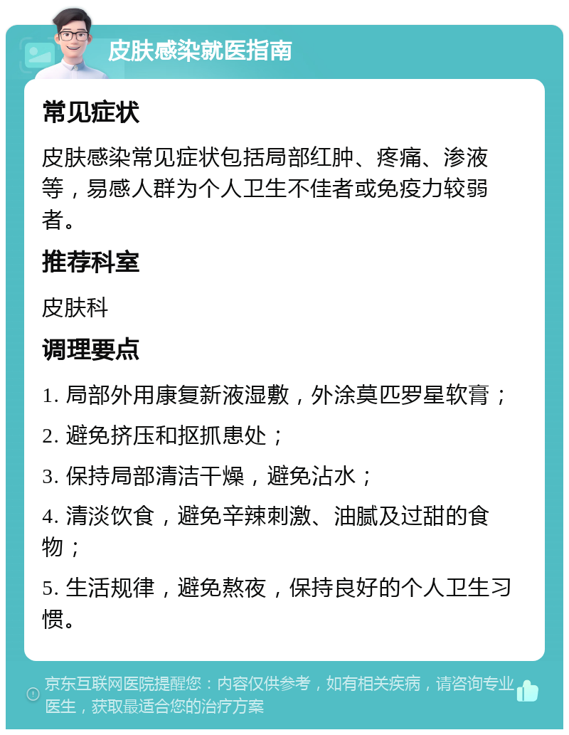 皮肤感染就医指南 常见症状 皮肤感染常见症状包括局部红肿、疼痛、渗液等，易感人群为个人卫生不佳者或免疫力较弱者。 推荐科室 皮肤科 调理要点 1. 局部外用康复新液湿敷，外涂莫匹罗星软膏； 2. 避免挤压和抠抓患处； 3. 保持局部清洁干燥，避免沾水； 4. 清淡饮食，避免辛辣刺激、油腻及过甜的食物； 5. 生活规律，避免熬夜，保持良好的个人卫生习惯。