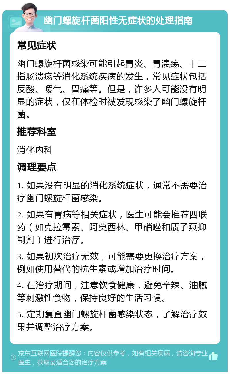 幽门螺旋杆菌阳性无症状的处理指南 常见症状 幽门螺旋杆菌感染可能引起胃炎、胃溃疡、十二指肠溃疡等消化系统疾病的发生，常见症状包括反酸、嗳气、胃痛等。但是，许多人可能没有明显的症状，仅在体检时被发现感染了幽门螺旋杆菌。 推荐科室 消化内科 调理要点 1. 如果没有明显的消化系统症状，通常不需要治疗幽门螺旋杆菌感染。 2. 如果有胃病等相关症状，医生可能会推荐四联药（如克拉霉素、阿莫西林、甲硝唑和质子泵抑制剂）进行治疗。 3. 如果初次治疗无效，可能需要更换治疗方案，例如使用替代的抗生素或增加治疗时间。 4. 在治疗期间，注意饮食健康，避免辛辣、油腻等刺激性食物，保持良好的生活习惯。 5. 定期复查幽门螺旋杆菌感染状态，了解治疗效果并调整治疗方案。