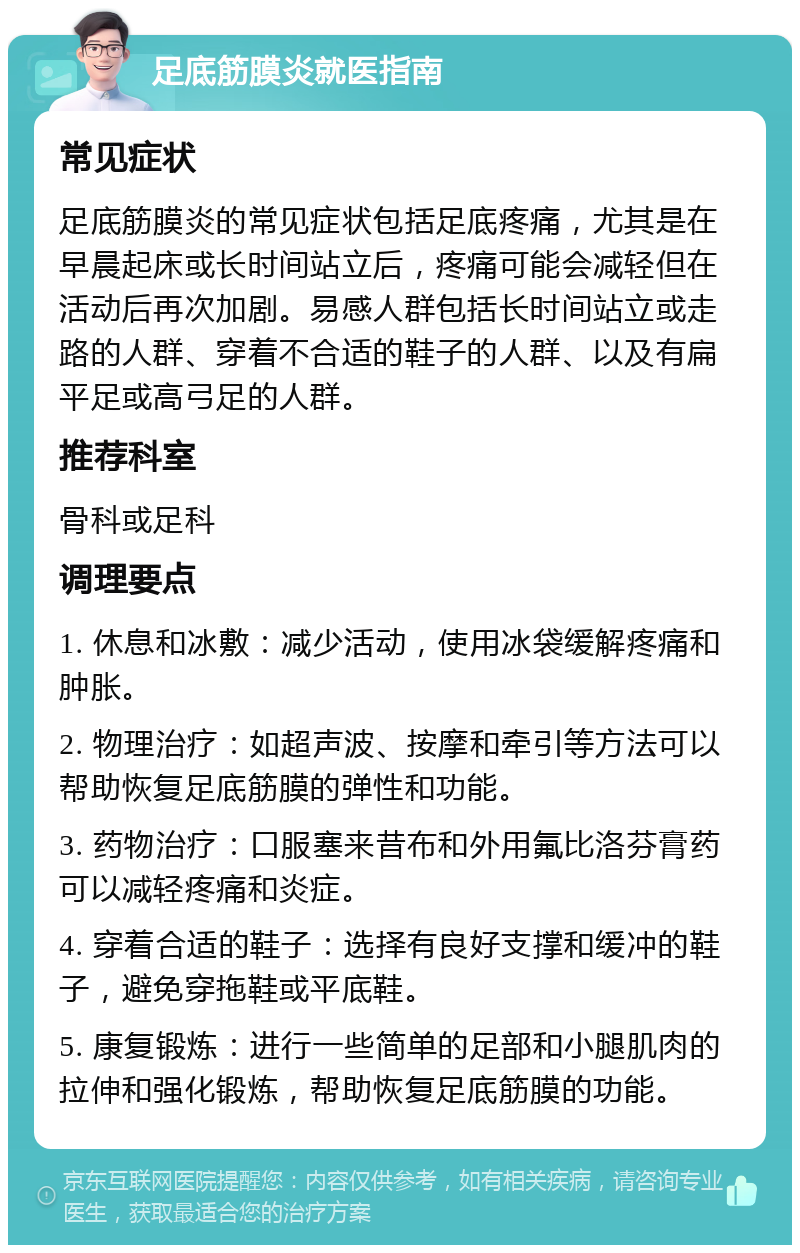 足底筋膜炎就医指南 常见症状 足底筋膜炎的常见症状包括足底疼痛，尤其是在早晨起床或长时间站立后，疼痛可能会减轻但在活动后再次加剧。易感人群包括长时间站立或走路的人群、穿着不合适的鞋子的人群、以及有扁平足或高弓足的人群。 推荐科室 骨科或足科 调理要点 1. 休息和冰敷：减少活动，使用冰袋缓解疼痛和肿胀。 2. 物理治疗：如超声波、按摩和牵引等方法可以帮助恢复足底筋膜的弹性和功能。 3. 药物治疗：口服塞来昔布和外用氟比洛芬膏药可以减轻疼痛和炎症。 4. 穿着合适的鞋子：选择有良好支撑和缓冲的鞋子，避免穿拖鞋或平底鞋。 5. 康复锻炼：进行一些简单的足部和小腿肌肉的拉伸和强化锻炼，帮助恢复足底筋膜的功能。