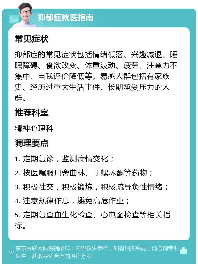 抑郁症就医指南 常见症状 抑郁症的常见症状包括情绪低落、兴趣减退、睡眠障碍、食欲改变、体重波动、疲劳、注意力不集中、自我评价降低等。易感人群包括有家族史、经历过重大生活事件、长期承受压力的人群。 推荐科室 精神心理科 调理要点 1. 定期复诊，监测病情变化； 2. 按医嘱服用舍曲林、丁螺环酮等药物； 3. 积极社交，积极锻炼，积极疏导负性情绪； 4. 注意规律作息，避免高危作业； 5. 定期复查血生化检查、心电图检查等相关指标。