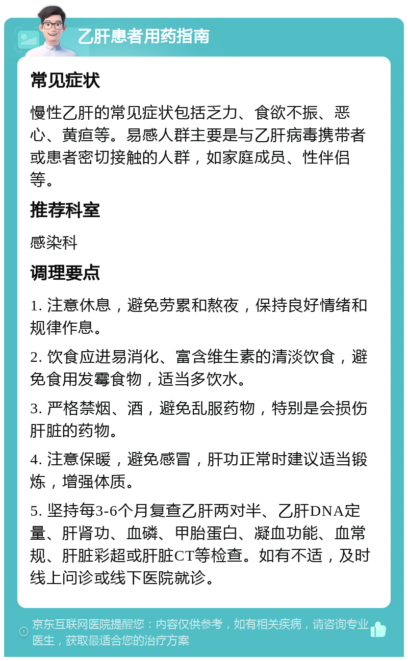 乙肝患者用药指南 常见症状 慢性乙肝的常见症状包括乏力、食欲不振、恶心、黄疸等。易感人群主要是与乙肝病毒携带者或患者密切接触的人群，如家庭成员、性伴侣等。 推荐科室 感染科 调理要点 1. 注意休息，避免劳累和熬夜，保持良好情绪和规律作息。 2. 饮食应进易消化、富含维生素的清淡饮食，避免食用发霉食物，适当多饮水。 3. 严格禁烟、酒，避免乱服药物，特别是会损伤肝脏的药物。 4. 注意保暖，避免感冒，肝功正常时建议适当锻炼，增强体质。 5. 坚持每3-6个月复查乙肝两对半、乙肝DNA定量、肝肾功、血磷、甲胎蛋白、凝血功能、血常规、肝脏彩超或肝脏CT等检查。如有不适，及时线上问诊或线下医院就诊。